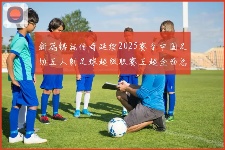 新篇铸就传奇延续2025赛季中国足协五人制足球超级联赛五超全面总结