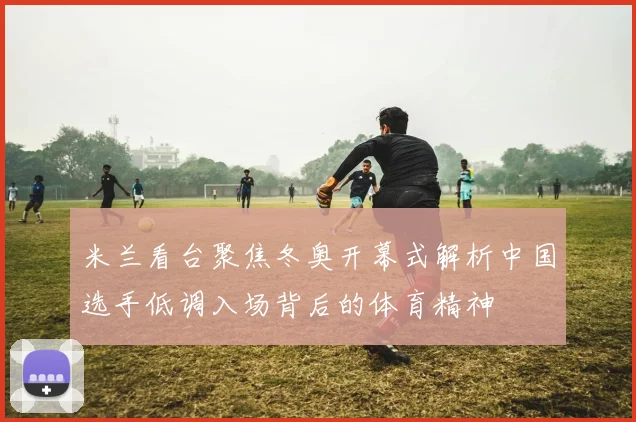 米兰看台聚焦冬奥开幕式解析中国选手低调入场背后的体育精神