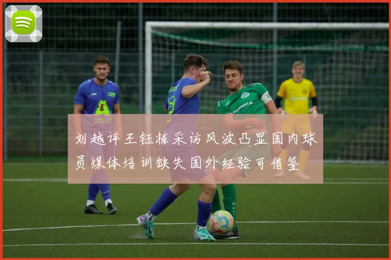 刘越评王钰栋采访风波凸显国内球员媒体培训缺失国外经验可借鉴