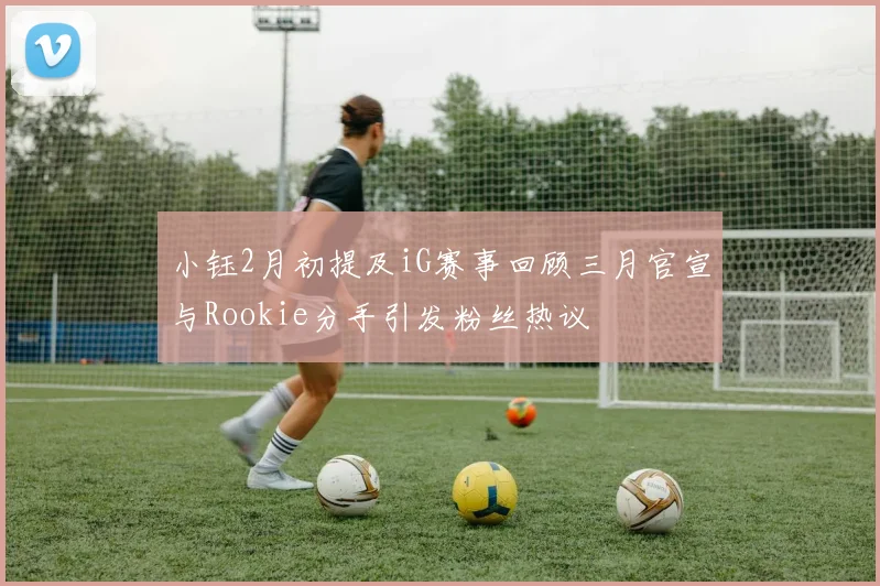 小钰2月初提及iG赛事回顾三月官宣与Rookie分手引发粉丝热议