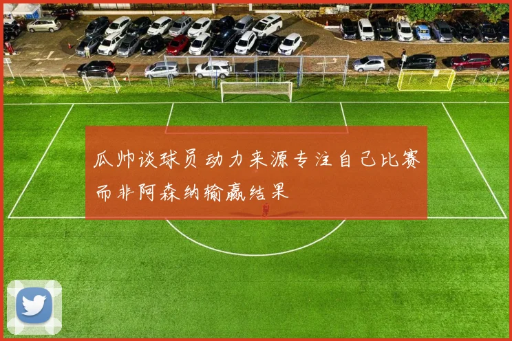 瓜帅谈球员动力来源专注自己比赛而非阿森纳输赢结果