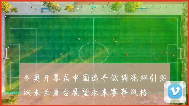 冬奥开幕式中国选手低调亮相引热议米兰看台展望未来赛事风格