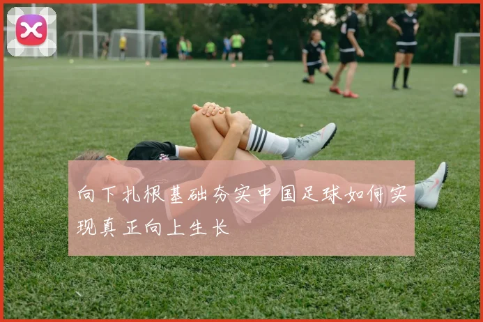 向下扎根基础夯实中国足球如何实现真正向上生长