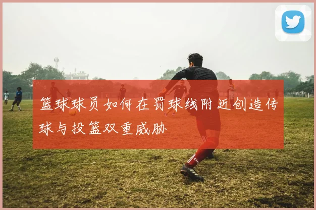 篮球球员如何在罚球线附近创造传球与投篮双重威胁