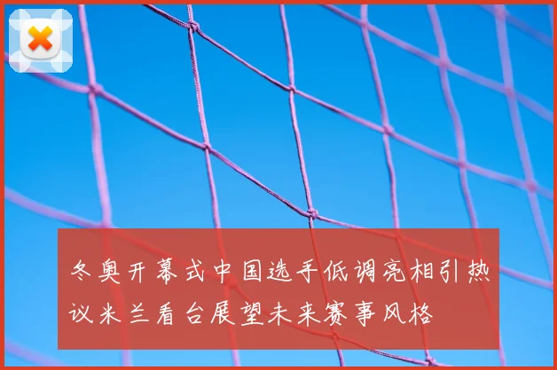 冬奥开幕式中国选手低调亮相引热议米兰看台展望未来赛事风格